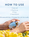 How to use Step 1. Shake Well, Step 2. Pop the cap, step 3. Pump, Step 4. Apply &Blend. Recommended dose 2-3 pumps, layer for best reults