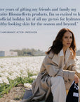 “After years of gifting my friends and family my favorite Bloomeffects products, I’m so excited to have an official holiday kit of all my go-tos for hydrated, healthy-looking skin for the season and beyond.” Lesley-Ann Brandt, Actor / Producer.