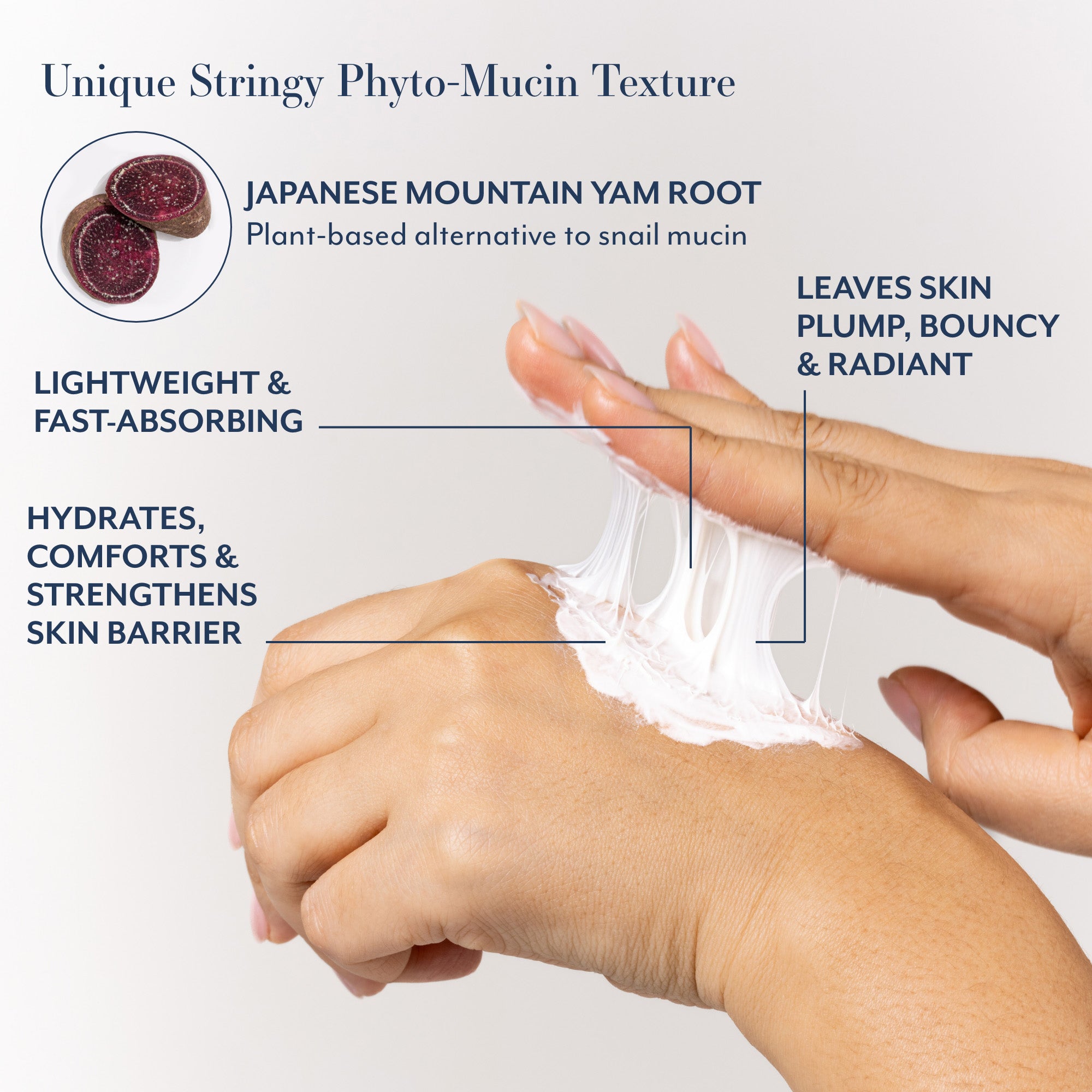 Unique Stringy Phyto-Mucin Texture
JAPANESE MOUNTAIN YAM ROOT
Plant-based alternative to snail mucin
LEAVES SKIN
PLUMP, BOUNCY
&amp; RADIANT
LIGHTWEIGHT &amp; FAST-ABSORBING
HYDRATES, COMFORTS &amp; STRENGTHENS SKIN BARRIER