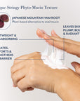 Unique Stringy Phyto-Mucin Texture
JAPANESE MOUNTAIN YAM ROOT
Plant-based alternative to snail mucin
LEAVES SKIN
PLUMP, BOUNCY
& RADIANT
LIGHTWEIGHT & FAST-ABSORBING
HYDRATES, COMFORTS & STRENGTHENS SKIN BARRIER