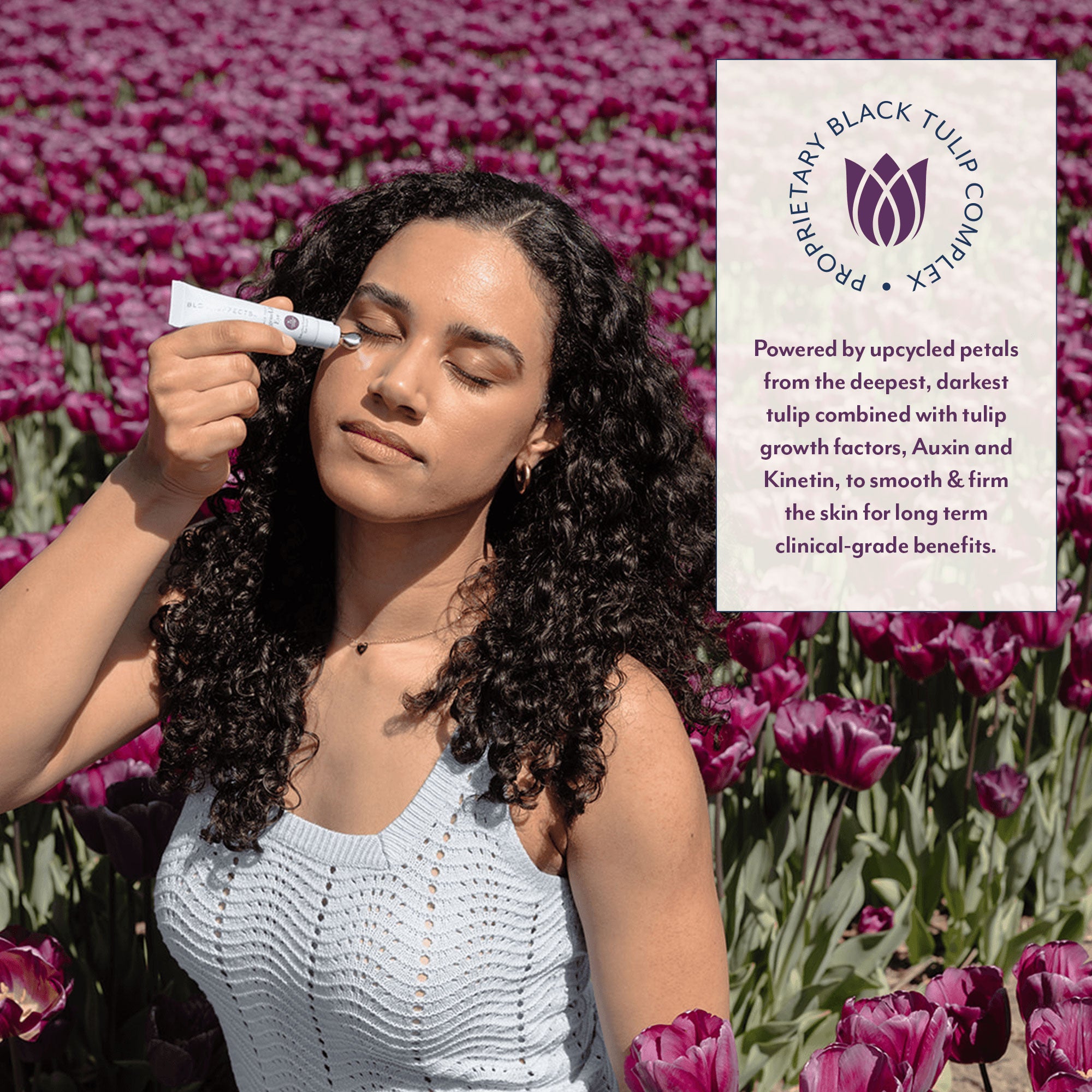 PROPRIETARY BLACK TULIP COMPLEX - Powered by upcycled petals from the deepest, darkest tulip combined with tulip growth factors, Auxin and Kinetin, to smooth &amp; firm the skin for long term clinical-grade benefits.