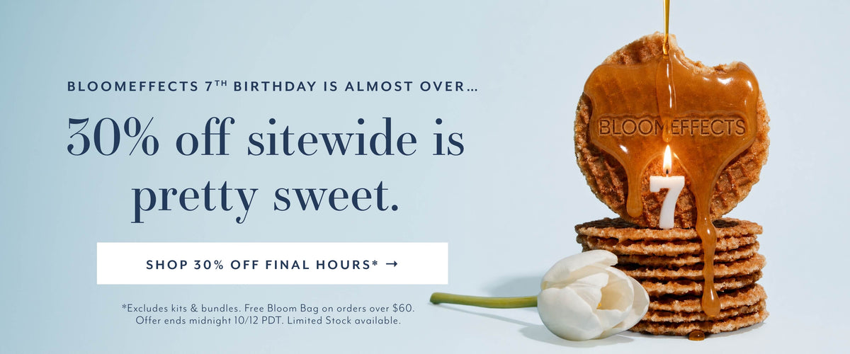 FINAL HOURS OF OUR 7TH BIRTHDAY SALE
30% off sitewide is pretty sweet.
SHOP 30% OFF SITEWIDE*

*Excludes kits & bundles. Free Bloom Bag on orders over $60.
Offer ends midnight 10/12 PDT. Limited Stock available.