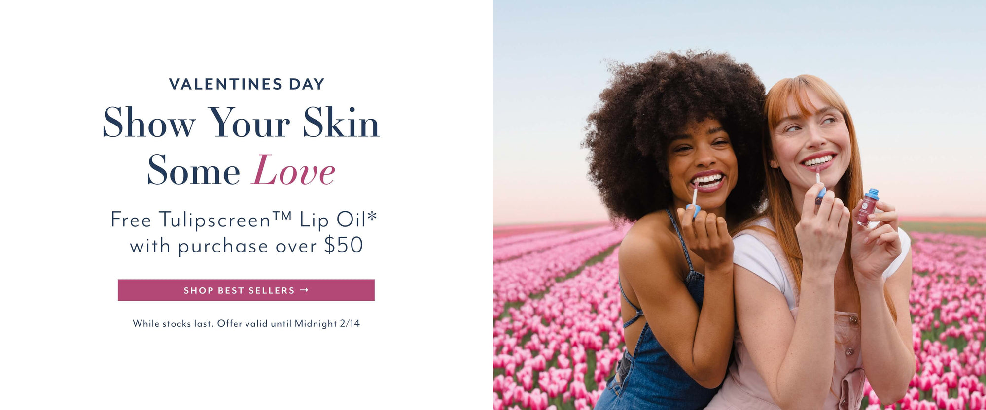 VALENTINES DAY
Show Your Skin
Some Love
Free Tulipscreen ™ Lip Oil* with purchase over $50
SHOP BEST SELLERS →
While stocks last. Offer valid until Midnight 2/14