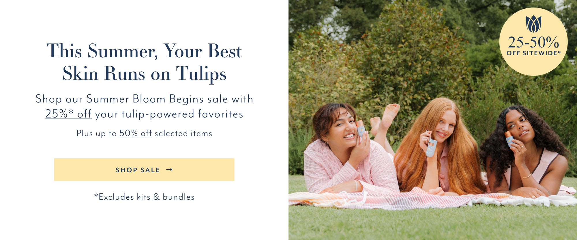 This Summer, Your Best Skin Runs on Tulips
Shop our Summer Bloom Begins sale with 25%* off your tulip-powered favorites
Plus up to 50% off selected items
SHOP SALE →
*Excludes kits & bundles