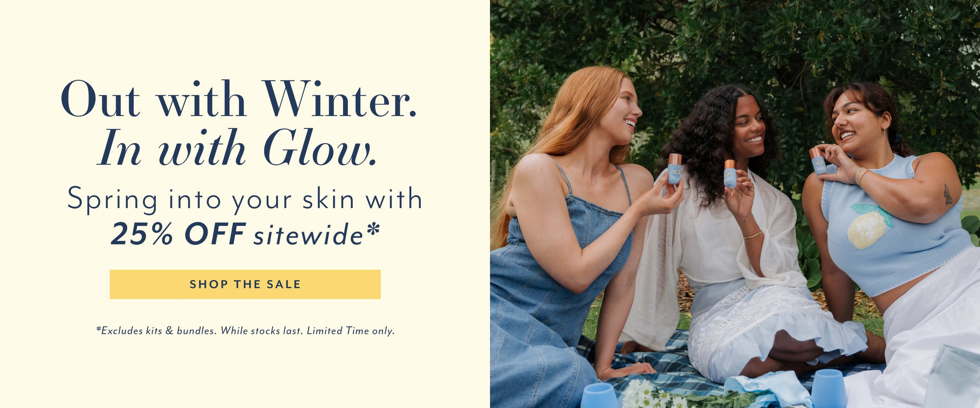 Out with Winter.
In with Glow.
Spring into your skin with 25% OFF sitewide*
SHOP THE SALE
*Excludes kits & bundles. While stocks last. Limited Time only.