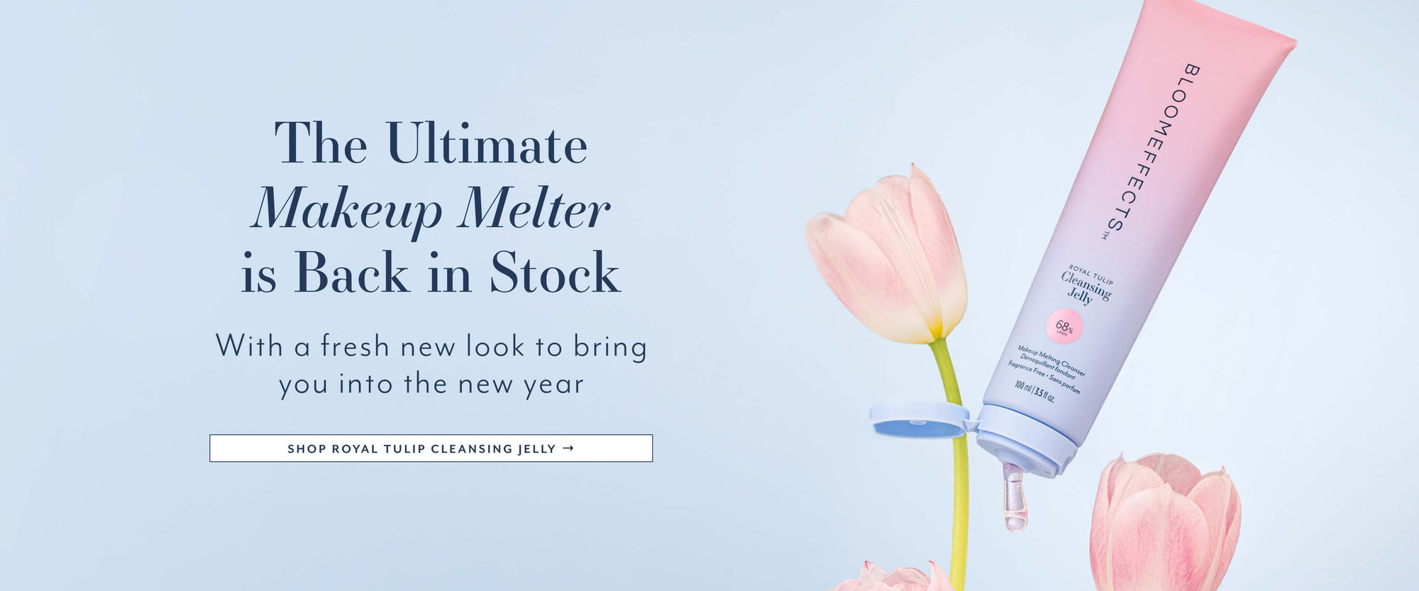 The Ultimate
Makeup Melter is Back in Stock
With a fresh new look to bring you into the new year
SHOP ROYAL TULIP CLEANSING JELLY →