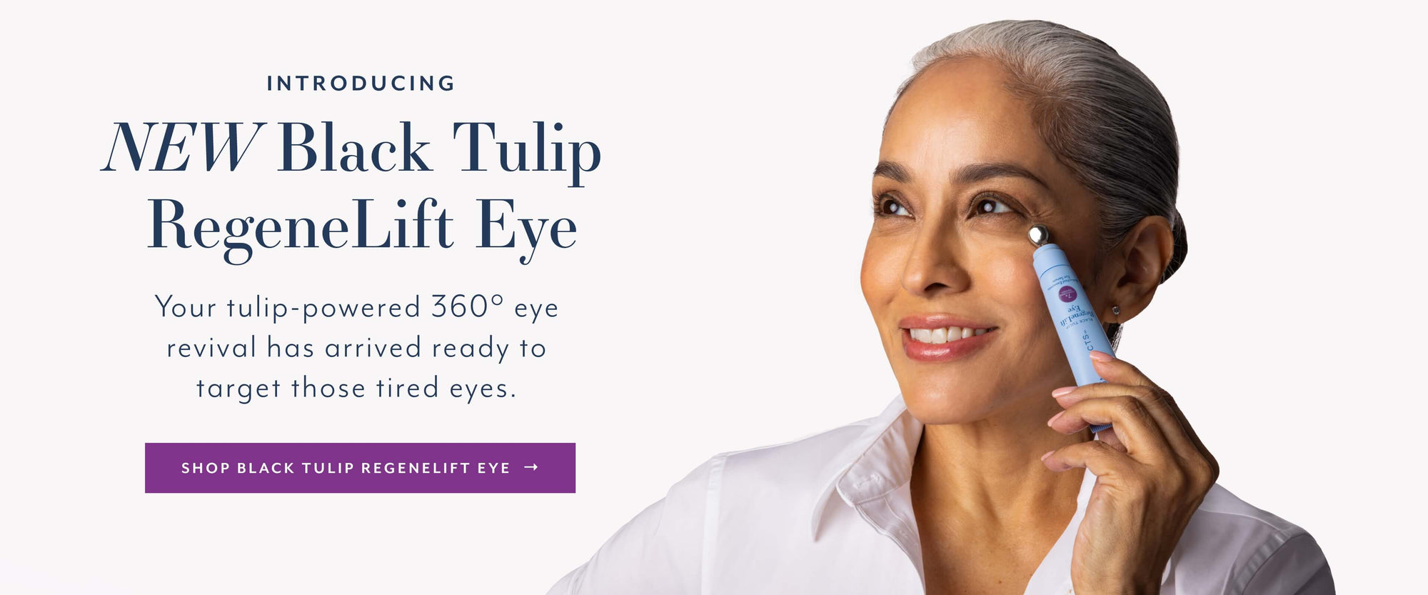 INTRODUCING
NEW Black Tulip RegeneLift Eye
Your tulip-powered 360° eye revival has arrived ready to target those tired eyes.
SHOP BLACK TULIP REGENELIFT EYE
